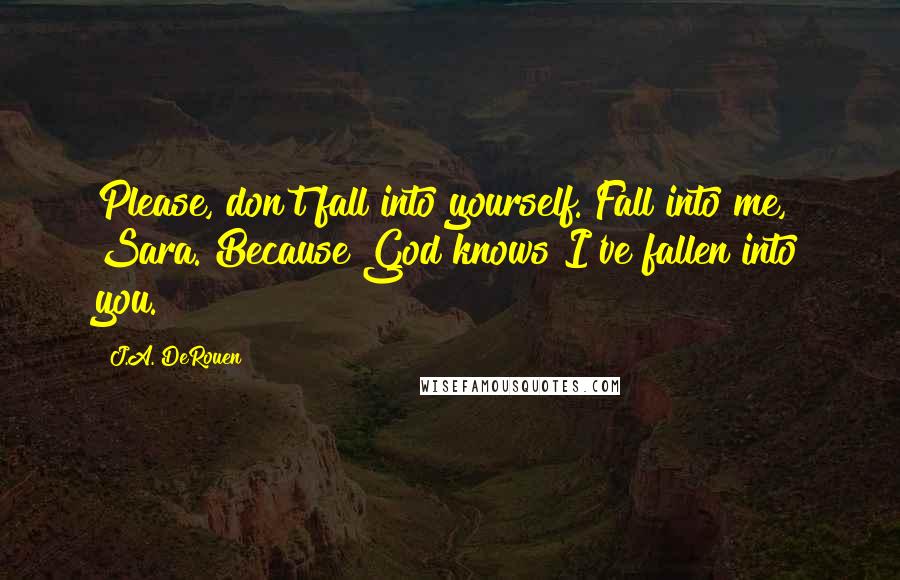 J.A. DeRouen Quotes: Please, don't fall into yourself. Fall into me, Sara. Because God knows I've fallen into you.