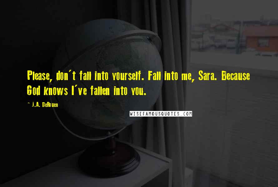 J.A. DeRouen Quotes: Please, don't fall into yourself. Fall into me, Sara. Because God knows I've fallen into you.