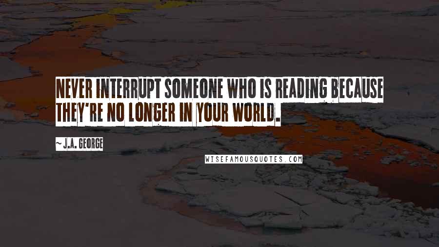 J.A. George Quotes: Never interrupt someone who is reading because they're no longer in your world.