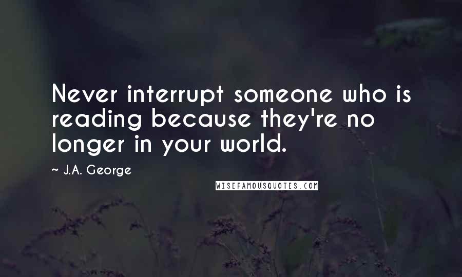 J.A. George Quotes: Never interrupt someone who is reading because they're no longer in your world.