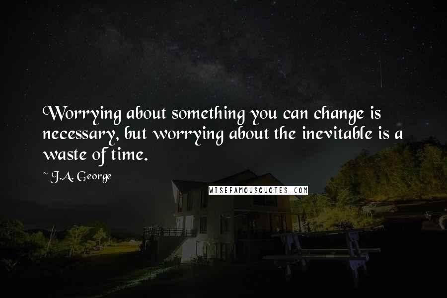 J.A. George Quotes: Worrying about something you can change is necessary, but worrying about the inevitable is a waste of time.