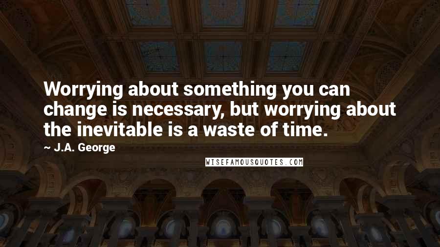 J.A. George Quotes: Worrying about something you can change is necessary, but worrying about the inevitable is a waste of time.