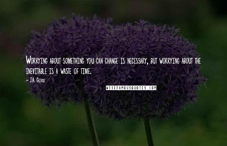 J.A. George Quotes: Worrying about something you can change is necessary, but worrying about the inevitable is a waste of time.