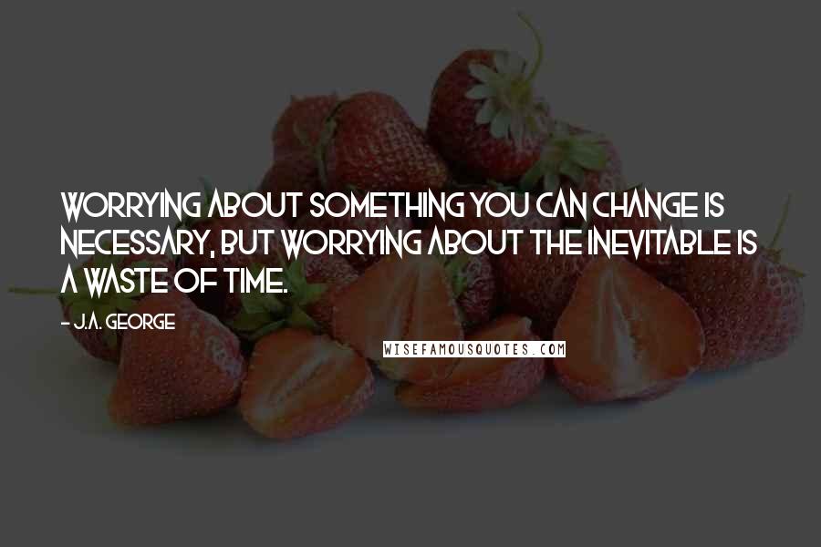 J.A. George Quotes: Worrying about something you can change is necessary, but worrying about the inevitable is a waste of time.