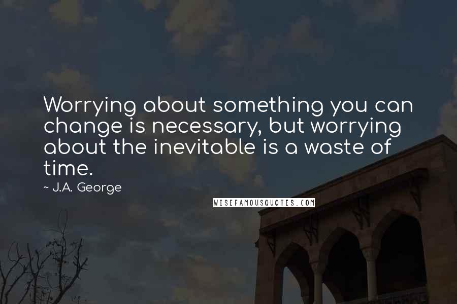 J.A. George Quotes: Worrying about something you can change is necessary, but worrying about the inevitable is a waste of time.