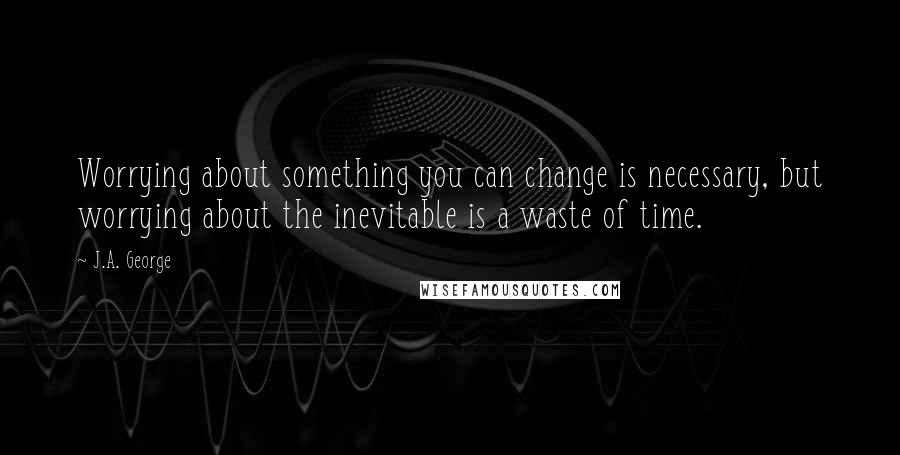 J.A. George Quotes: Worrying about something you can change is necessary, but worrying about the inevitable is a waste of time.