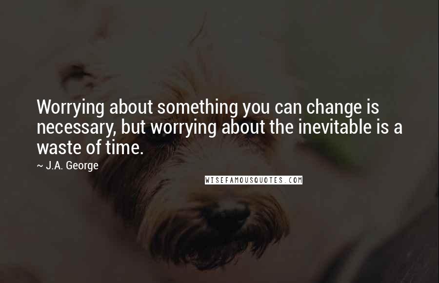 J.A. George Quotes: Worrying about something you can change is necessary, but worrying about the inevitable is a waste of time.