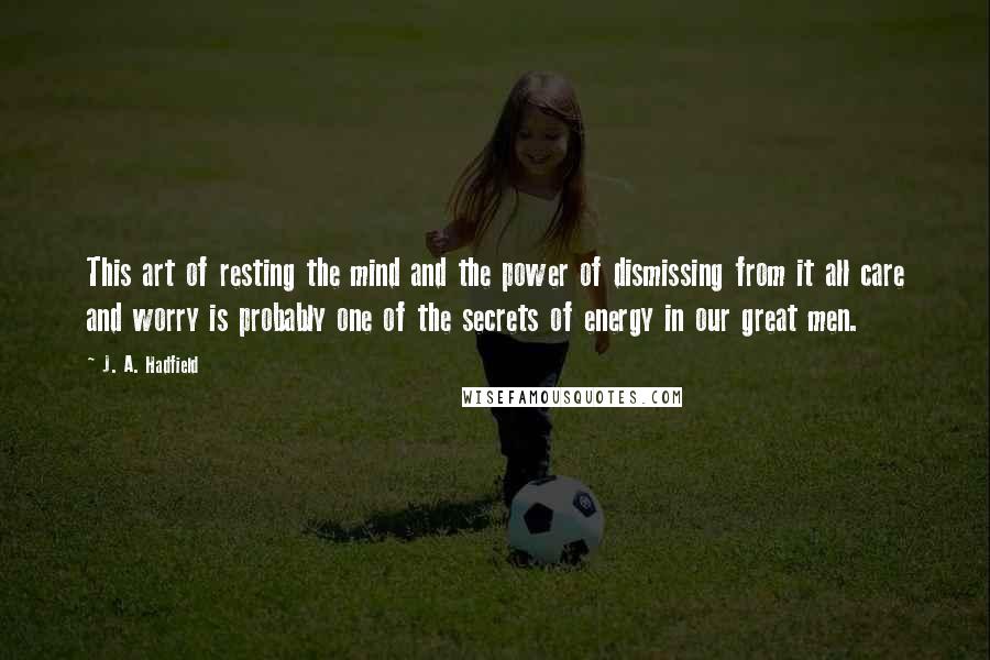 J. A. Hadfield Quotes: This art of resting the mind and the power of dismissing from it all care and worry is probably one of the secrets of energy in our great men.