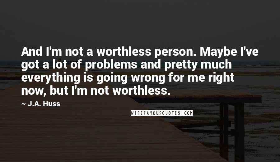J.A. Huss Quotes: And I'm not a worthless person. Maybe I've got a lot of problems and pretty much everything is going wrong for me right now, but I'm not worthless.