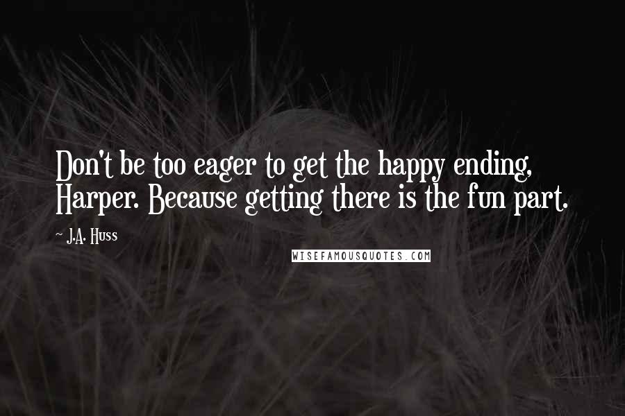 J.A. Huss Quotes: Don't be too eager to get the happy ending, Harper. Because getting there is the fun part.