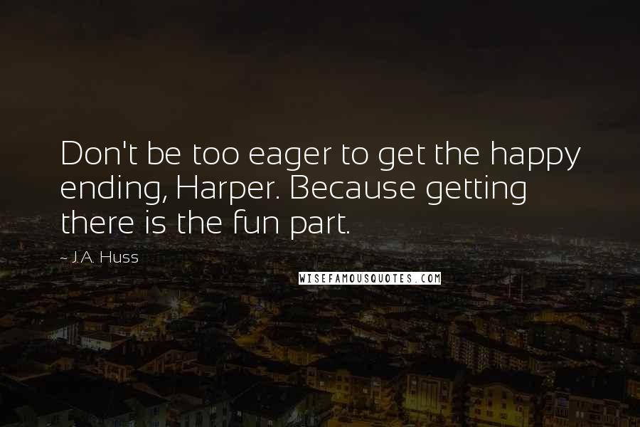 J.A. Huss Quotes: Don't be too eager to get the happy ending, Harper. Because getting there is the fun part.