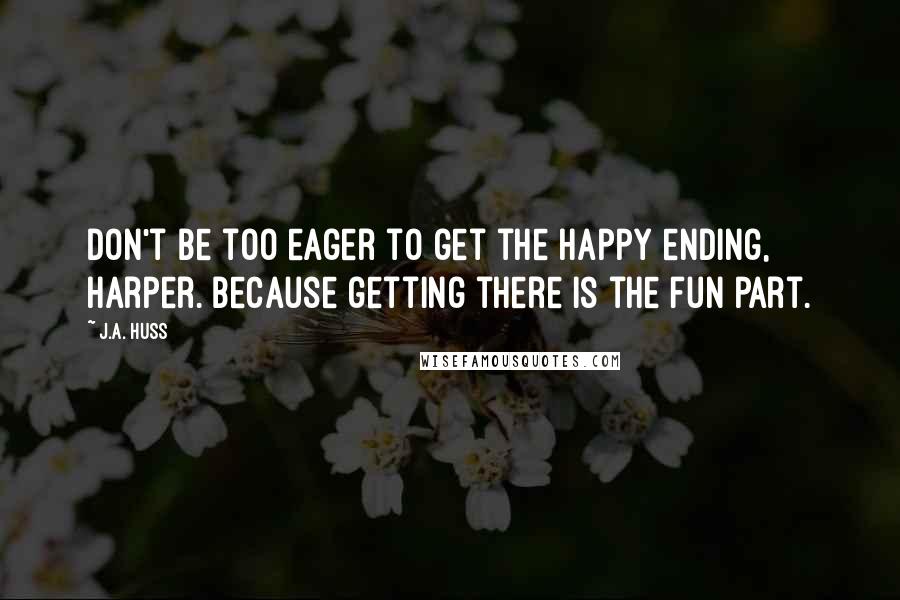 J.A. Huss Quotes: Don't be too eager to get the happy ending, Harper. Because getting there is the fun part.