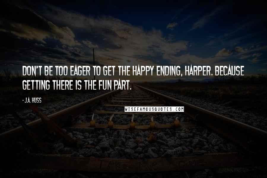J.A. Huss Quotes: Don't be too eager to get the happy ending, Harper. Because getting there is the fun part.