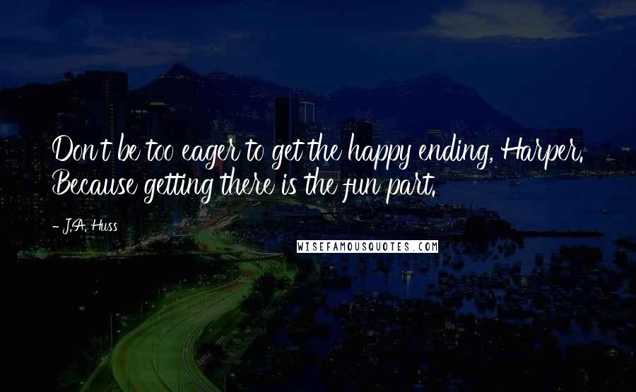 J.A. Huss Quotes: Don't be too eager to get the happy ending, Harper. Because getting there is the fun part.