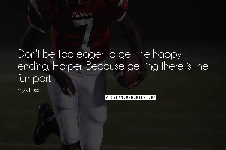 J.A. Huss Quotes: Don't be too eager to get the happy ending, Harper. Because getting there is the fun part.