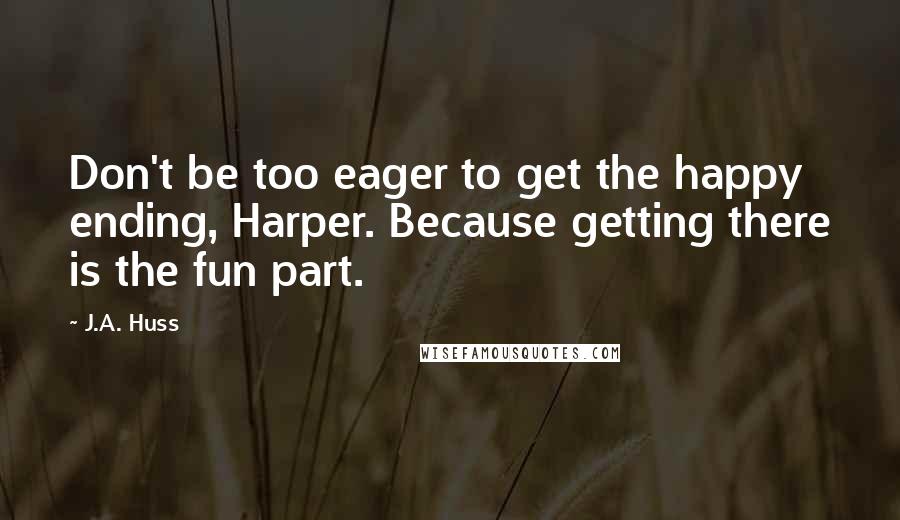 J.A. Huss Quotes: Don't be too eager to get the happy ending, Harper. Because getting there is the fun part.