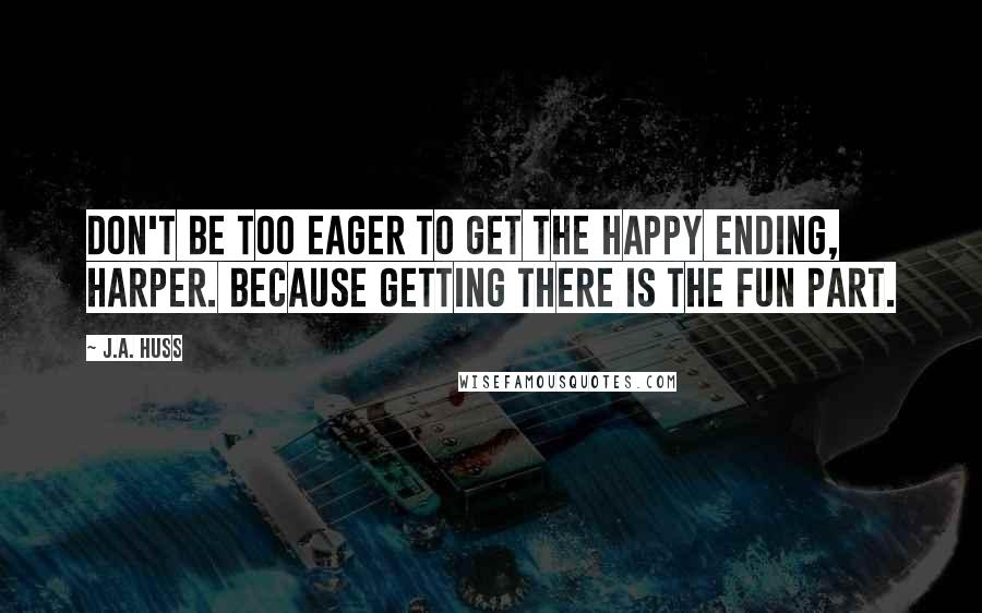 J.A. Huss Quotes: Don't be too eager to get the happy ending, Harper. Because getting there is the fun part.
