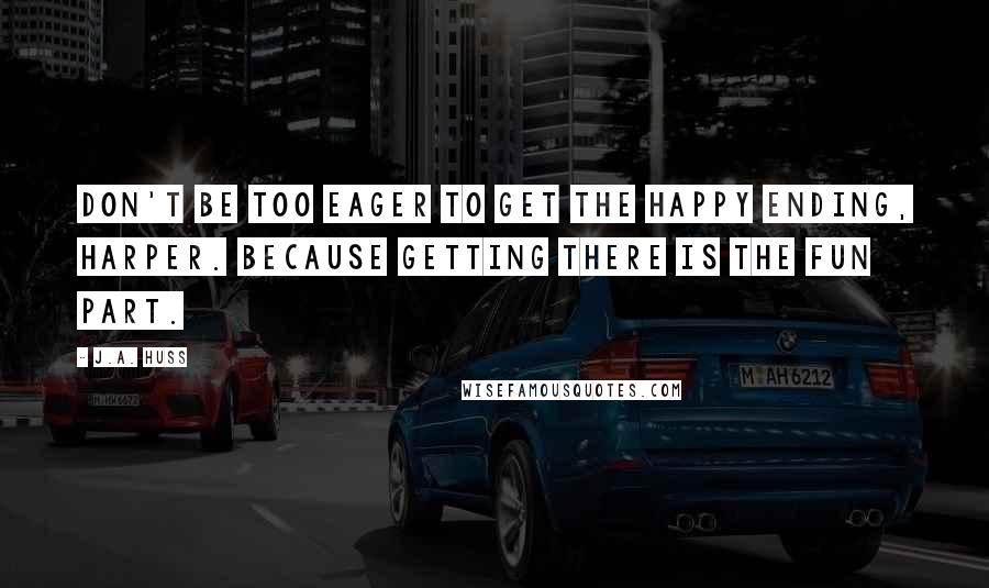 J.A. Huss Quotes: Don't be too eager to get the happy ending, Harper. Because getting there is the fun part.