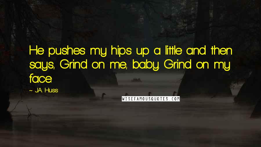 J.A. Huss Quotes: He pushes my hips up a little and then says, Grind on me, baby. Grind on my face.