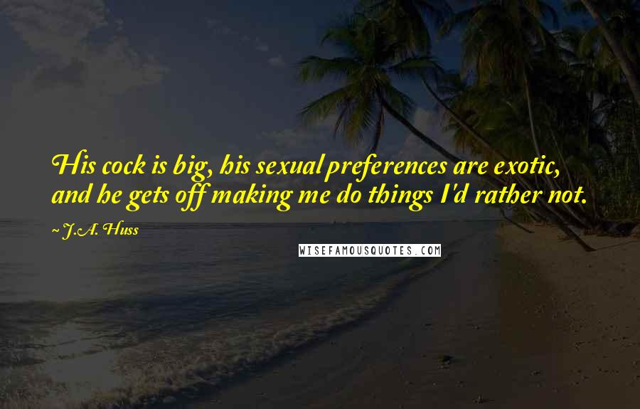 J.A. Huss Quotes: His cock is big, his sexual preferences are exotic, and he gets off making me do things I'd rather not.