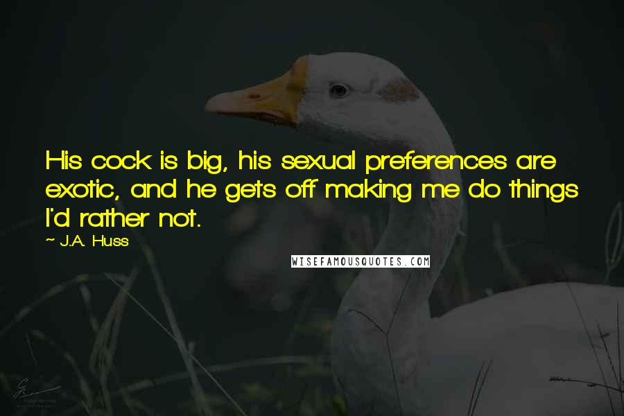 J.A. Huss Quotes: His cock is big, his sexual preferences are exotic, and he gets off making me do things I'd rather not.