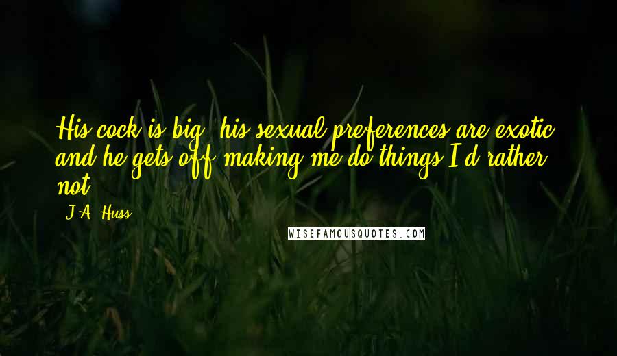 J.A. Huss Quotes: His cock is big, his sexual preferences are exotic, and he gets off making me do things I'd rather not.