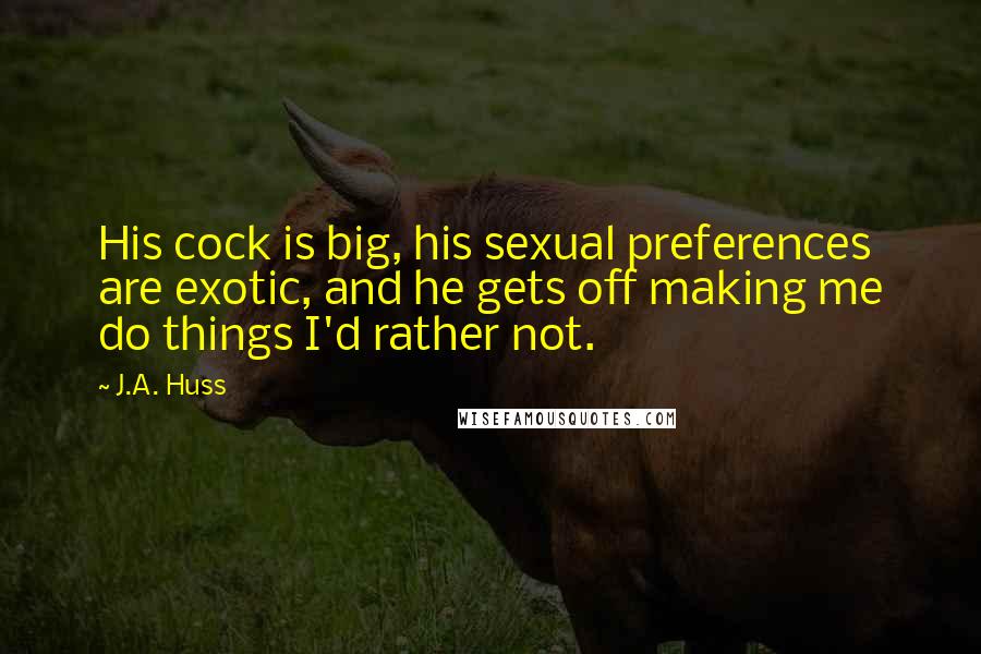 J.A. Huss Quotes: His cock is big, his sexual preferences are exotic, and he gets off making me do things I'd rather not.