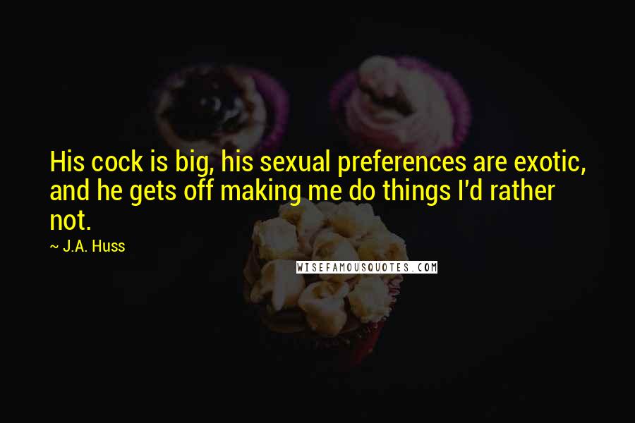 J.A. Huss Quotes: His cock is big, his sexual preferences are exotic, and he gets off making me do things I'd rather not.