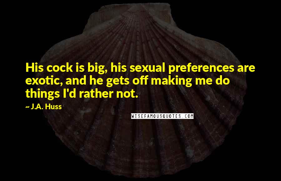 J.A. Huss Quotes: His cock is big, his sexual preferences are exotic, and he gets off making me do things I'd rather not.