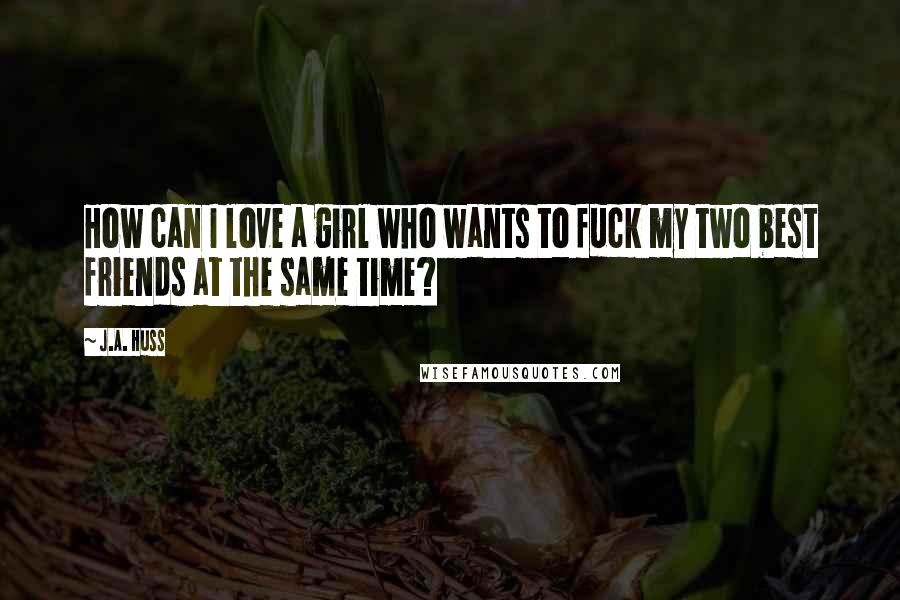 J.A. Huss Quotes: How can I love a girl who wants to fuck my two best friends at the same time?