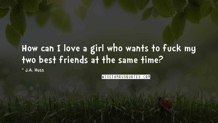 J.A. Huss Quotes: How can I love a girl who wants to fuck my two best friends at the same time?