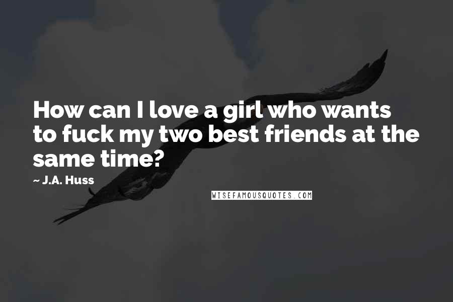 J.A. Huss Quotes: How can I love a girl who wants to fuck my two best friends at the same time?