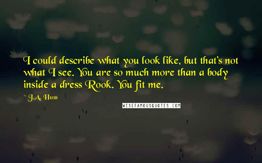 J.A. Huss Quotes: I could describe what you look like, but that's not what I see. You are so much more than a body inside a dress Rook. You fit me.