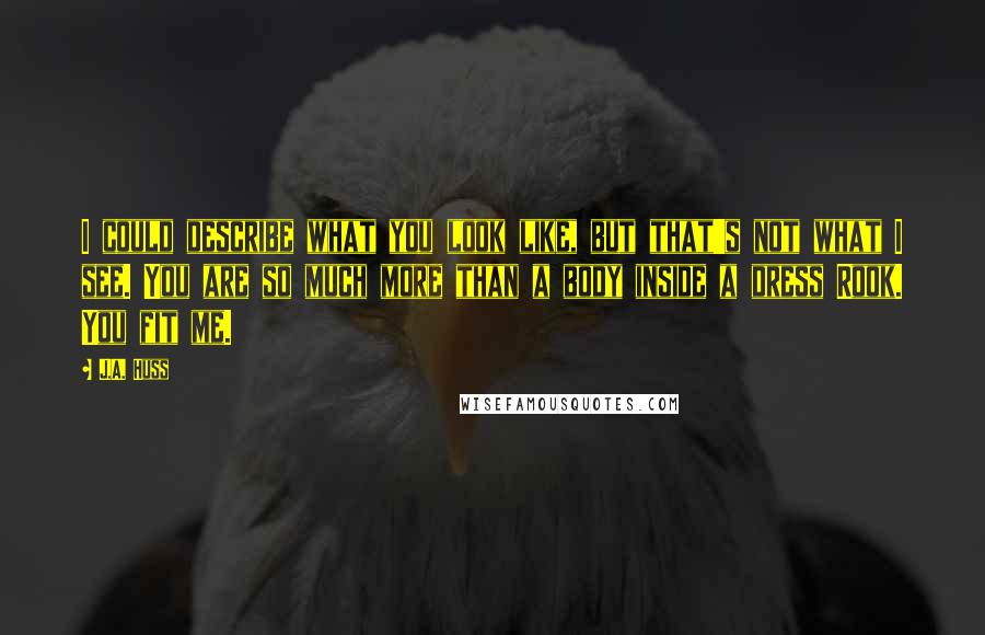 J.A. Huss Quotes: I could describe what you look like, but that's not what I see. You are so much more than a body inside a dress Rook. You fit me.