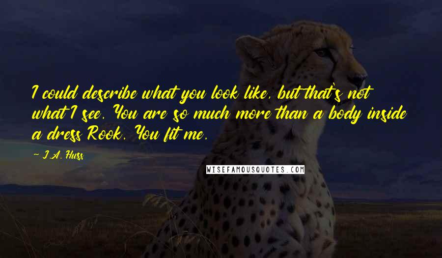 J.A. Huss Quotes: I could describe what you look like, but that's not what I see. You are so much more than a body inside a dress Rook. You fit me.