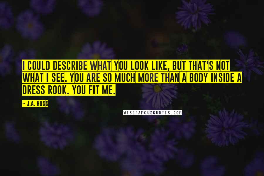 J.A. Huss Quotes: I could describe what you look like, but that's not what I see. You are so much more than a body inside a dress Rook. You fit me.