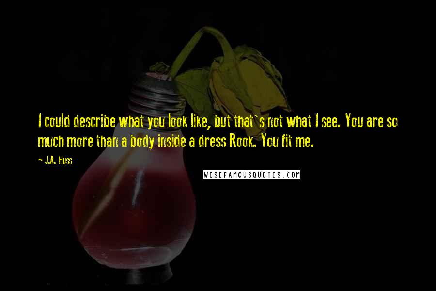 J.A. Huss Quotes: I could describe what you look like, but that's not what I see. You are so much more than a body inside a dress Rook. You fit me.