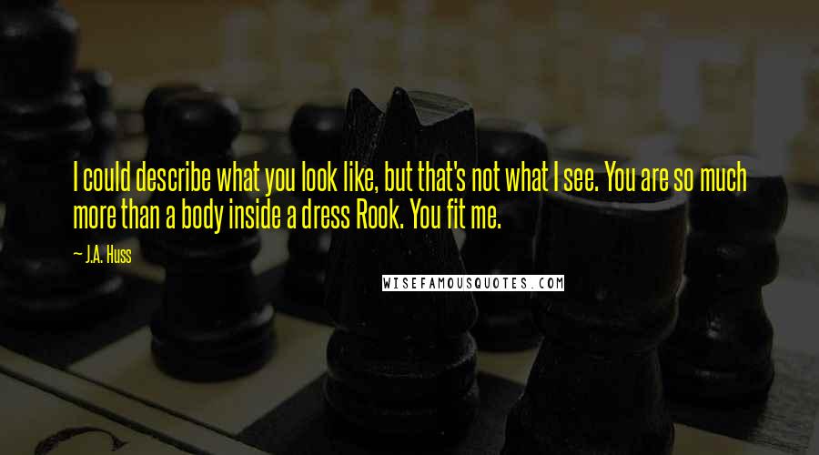 J.A. Huss Quotes: I could describe what you look like, but that's not what I see. You are so much more than a body inside a dress Rook. You fit me.