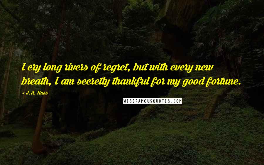 J.A. Huss Quotes: I cry long rivers of regret, but with every new breath, I am secretly thankful for my good fortune.