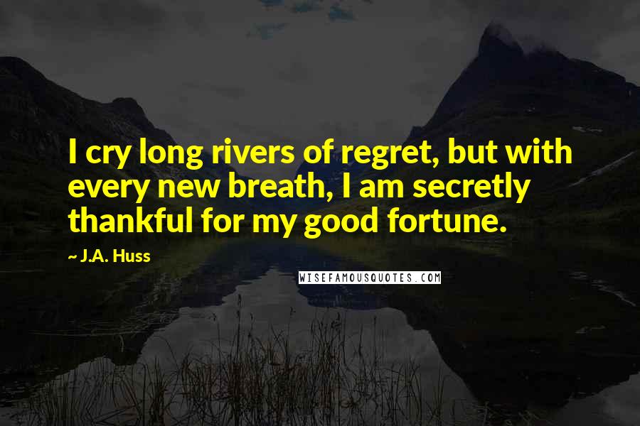 J.A. Huss Quotes: I cry long rivers of regret, but with every new breath, I am secretly thankful for my good fortune.