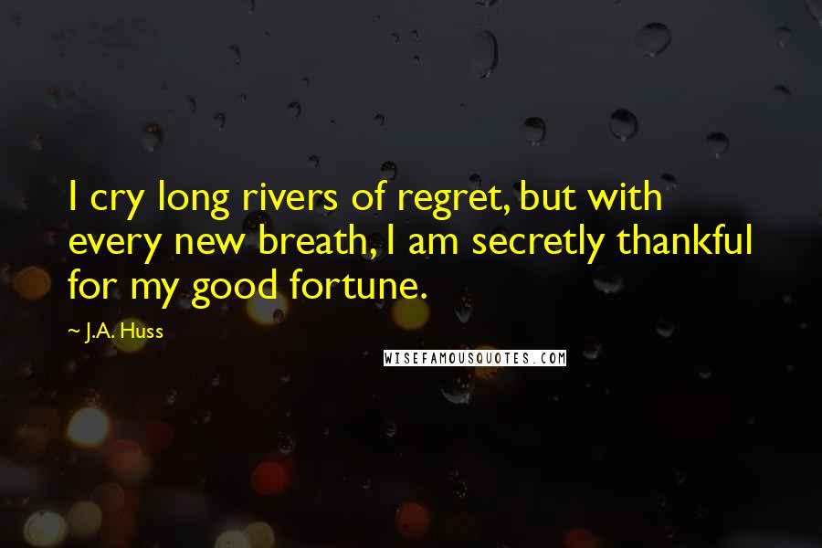 J.A. Huss Quotes: I cry long rivers of regret, but with every new breath, I am secretly thankful for my good fortune.