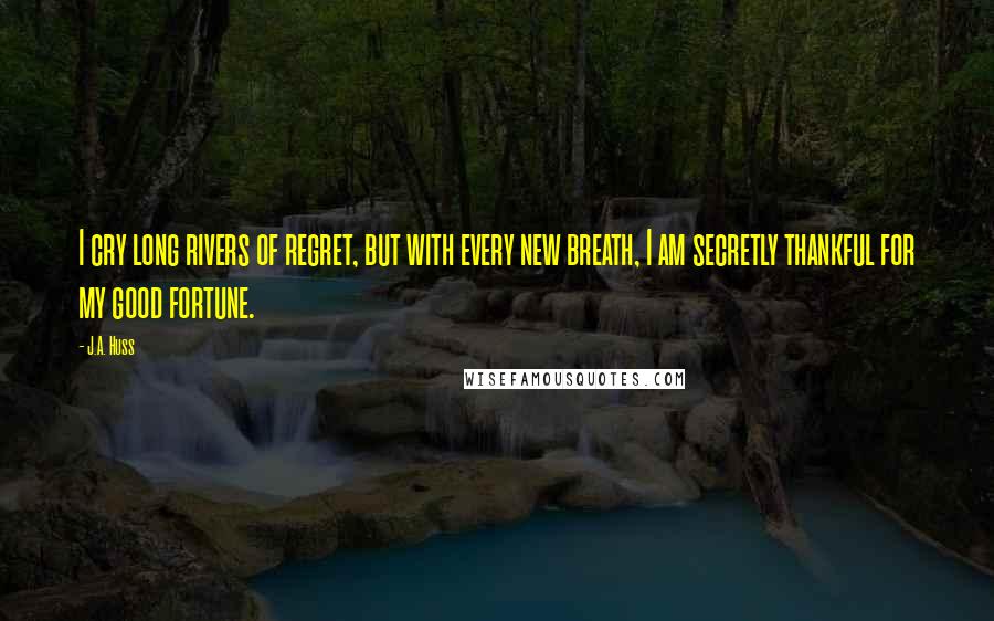 J.A. Huss Quotes: I cry long rivers of regret, but with every new breath, I am secretly thankful for my good fortune.