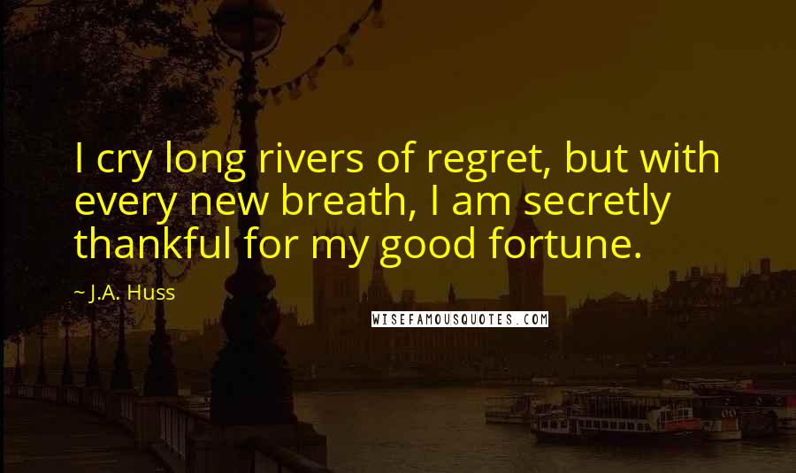 J.A. Huss Quotes: I cry long rivers of regret, but with every new breath, I am secretly thankful for my good fortune.