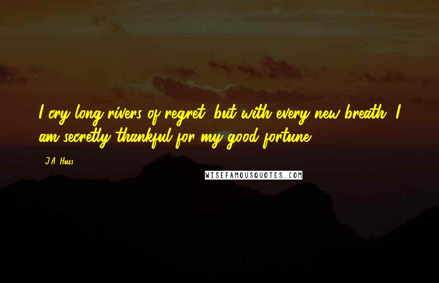 J.A. Huss Quotes: I cry long rivers of regret, but with every new breath, I am secretly thankful for my good fortune.