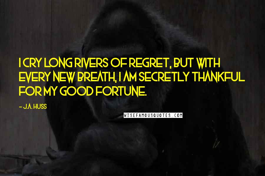 J.A. Huss Quotes: I cry long rivers of regret, but with every new breath, I am secretly thankful for my good fortune.
