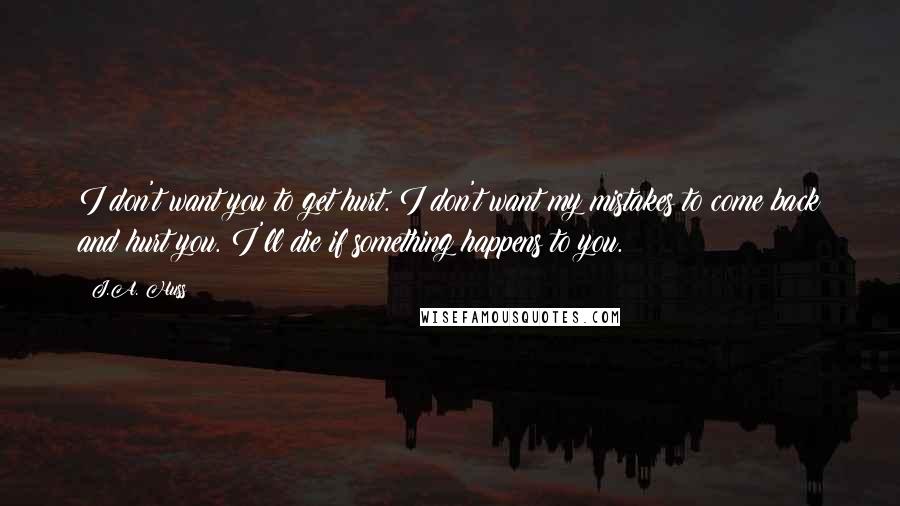 J.A. Huss Quotes: I don't want you to get hurt. I don't want my mistakes to come back and hurt you. I'll die if something happens to you.