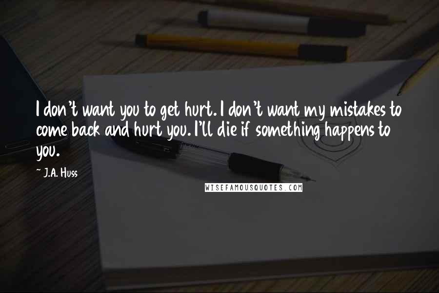 J.A. Huss Quotes: I don't want you to get hurt. I don't want my mistakes to come back and hurt you. I'll die if something happens to you.