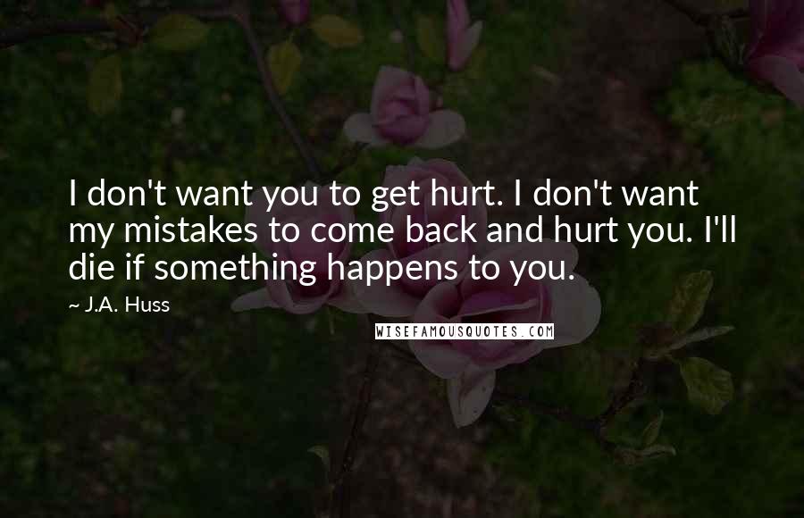 J.A. Huss Quotes: I don't want you to get hurt. I don't want my mistakes to come back and hurt you. I'll die if something happens to you.