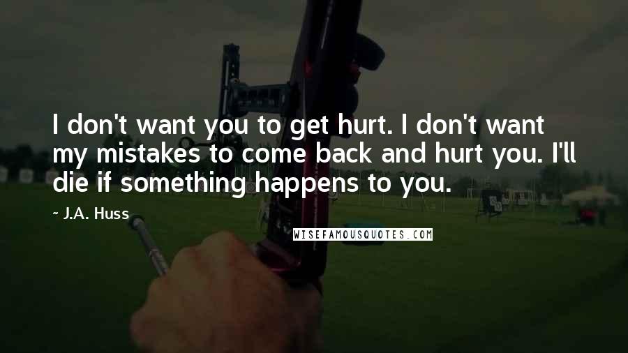 J.A. Huss Quotes: I don't want you to get hurt. I don't want my mistakes to come back and hurt you. I'll die if something happens to you.