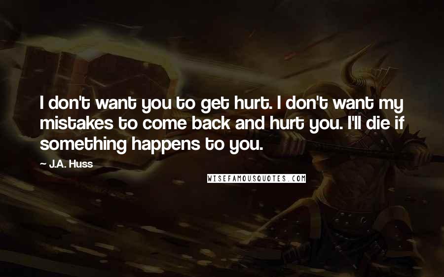 J.A. Huss Quotes: I don't want you to get hurt. I don't want my mistakes to come back and hurt you. I'll die if something happens to you.